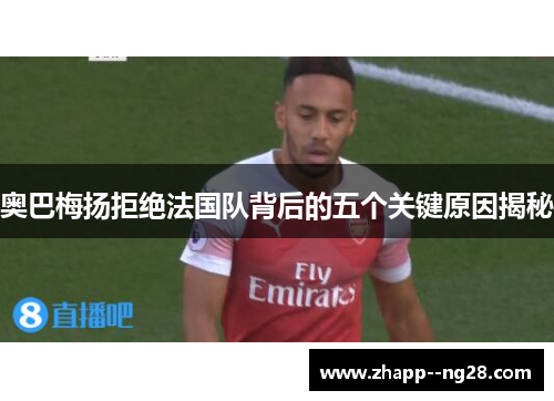 奥巴梅扬拒绝法国队背后的五个关键原因揭秘