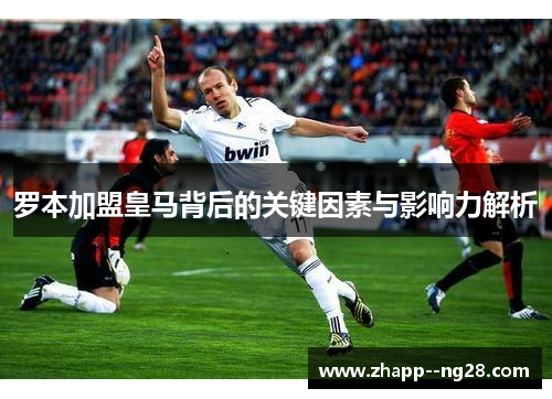 罗本加盟皇马背后的关键因素与影响力解析