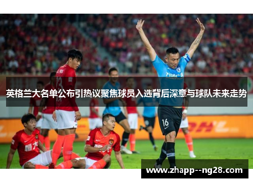 英格兰大名单公布引热议聚焦球员入选背后深意与球队未来走势
