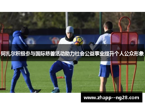 阿扎尔积极参与国际慈善活动助力社会公益事业提升个人公众形象