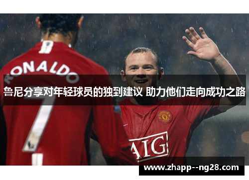 鲁尼分享对年轻球员的独到建议 助力他们走向成功之路