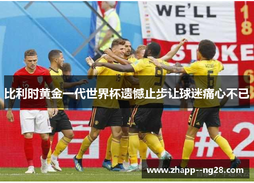 比利时黄金一代世界杯遗憾止步让球迷痛心不已