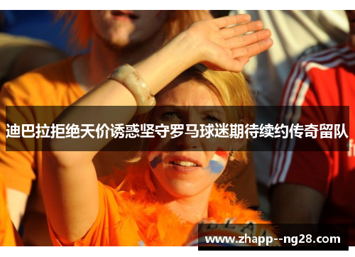 迪巴拉拒绝天价诱惑坚守罗马球迷期待续约传奇留队