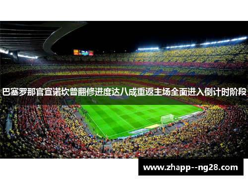巴塞罗那官宣诺坎普翻修进度达八成重返主场全面进入倒计时阶段